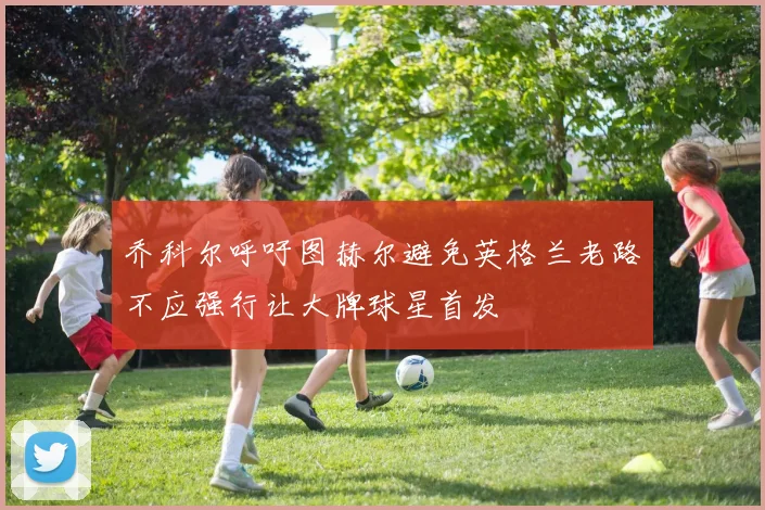 乔科尔呼吁图赫尔避免英格兰老路不应强行让大牌球星首发