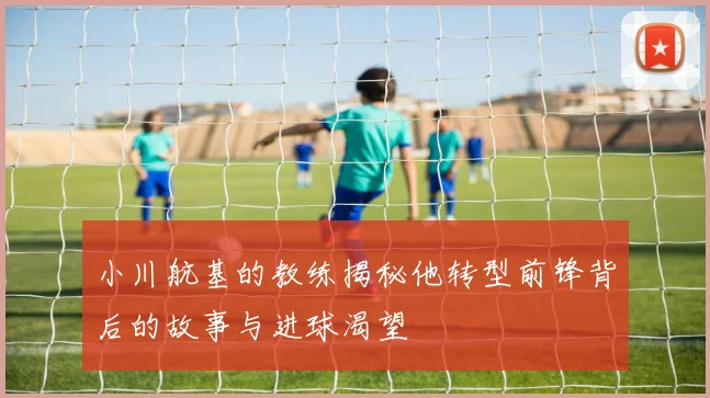 小川航基的教练揭秘他转型前锋背后的故事与进球渴望
