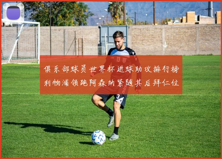 俱乐部球员世界杯进球助攻排行榜利物浦领跑阿森纳紧随其后拜仁位列第三