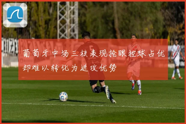 葡萄牙中场三核表现抢眼控球占优却难以转化为进攻优势