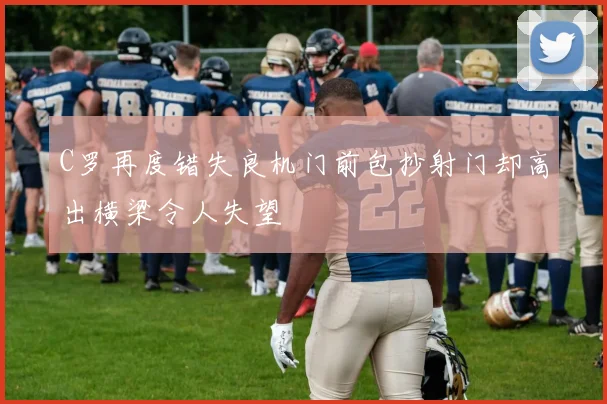 C罗再度错失良机门前包抄射门却高出横梁令人失望