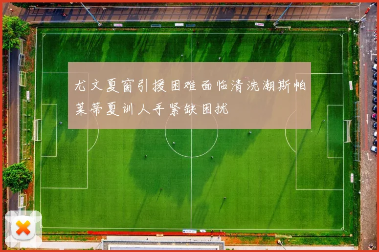 尤文夏窗引援困难面临清洗潮斯帕莱蒂夏训人手紧缺困扰