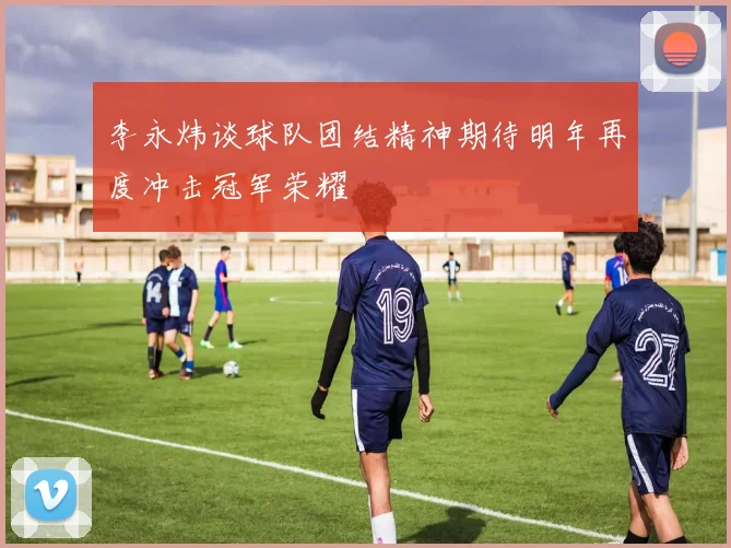 李永炜谈球队团结精神期待明年再度冲击冠军荣耀