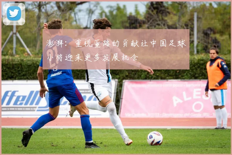 澎湃：重视董路的贡献让中国足球小将迎来更多发展机会