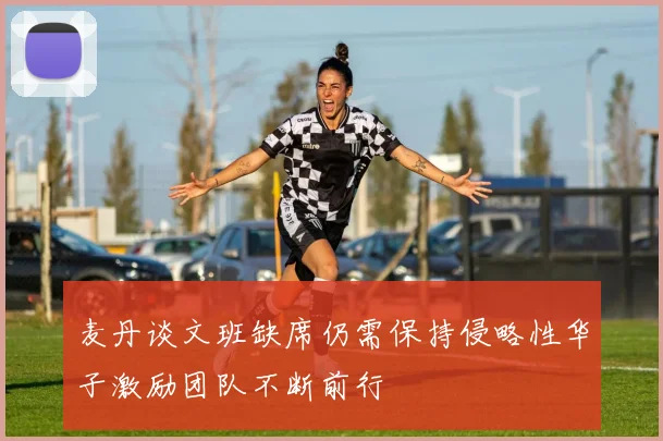 麦丹谈文班缺席仍需保持侵略性华子激励团队不断前行
