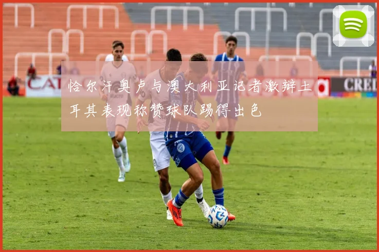 恰尔汗奥卢与澳大利亚记者激辩土耳其表现称赞球队踢得出色