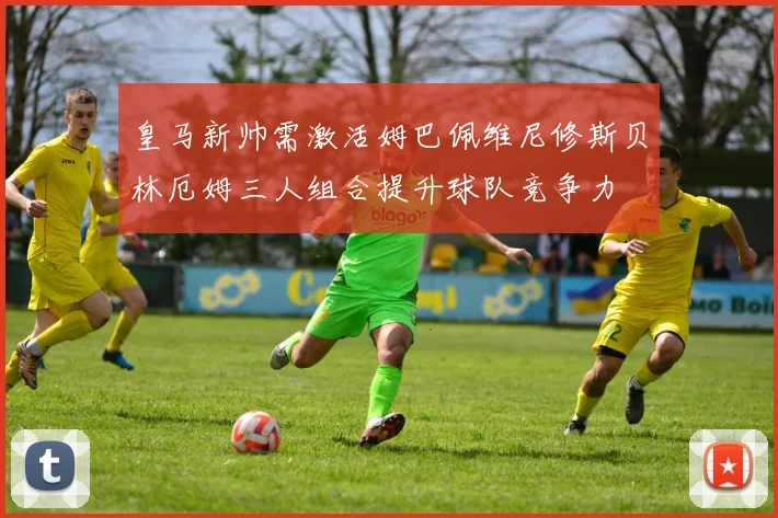 皇马新帅需激活姆巴佩维尼修斯贝林厄姆三人组合提升球队竞争力