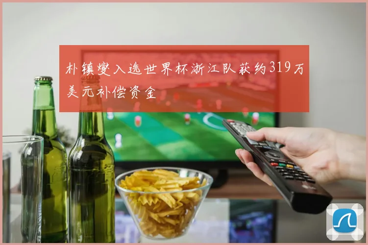 朴镇燮入选世界杯浙江队获约319万美元补偿资金