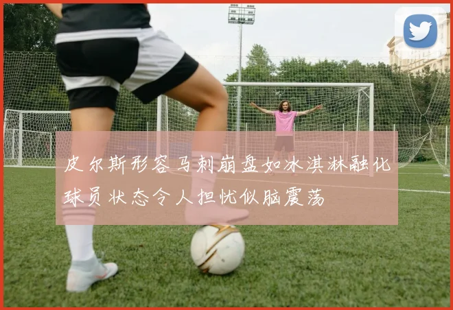 皮尔斯形容马刺崩盘如冰淇淋融化球员状态令人担忧似脑震荡