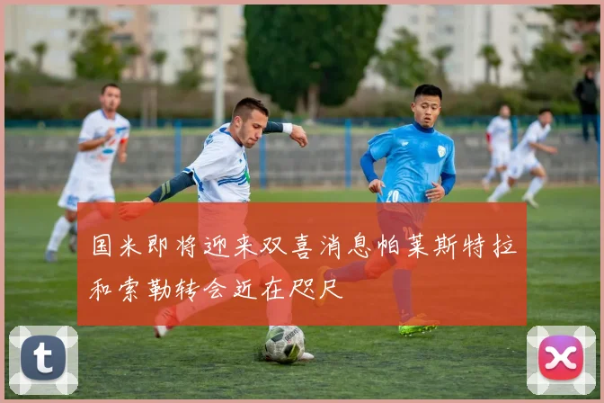 国米即将迎来双喜消息帕莱斯特拉和索勒转会近在咫尺