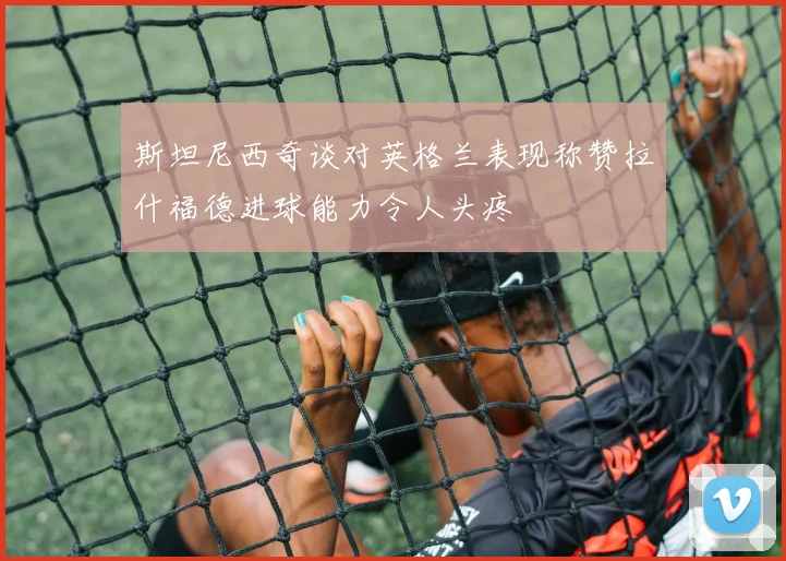 斯坦尼西奇谈对英格兰表现称赞拉什福德进球能力令人头疼