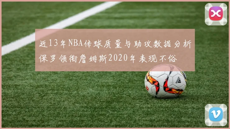近13年NBA传球质量与助攻数据分析保罗领衔詹姆斯2020年表现不俗