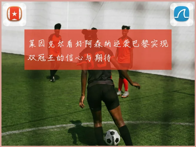 莱因克尔看好阿森纳逆袭巴黎实现双冠王的信心与期待