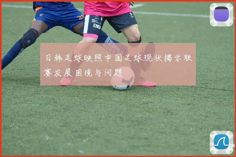 日韩足球映照中国足球现状揭示联赛发展困境与问题